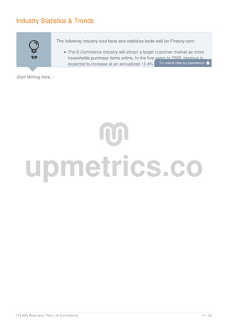 Industry Statistics & Trends
Start Writing here...
The following industry-size facts and statistics bode well for Firstcry.com.
The E-Commerce industry will attract a larger customer market as more
households purchase items online. In the five years to 2020, revenue is
expected to increase at an annualized 13.4% to $526.6 billion. However,
To unlock help try Upmetrics! 
[YEAR] Business Plan | E-Commerce 11 / 32
 