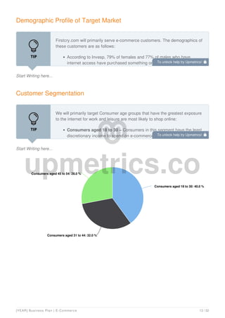 Demographic Profile of Target Market
Start Writing here...
Firstcry.com will primarily serve e-commerce customers. The demographics of
these customers are as follows:
According to Invesp, 79% of females and 77% of males who have
internet access have purchased something online in the past 12 months.
Customer Segmentation
Start Writing here...
We will primarily target Consumer age groups that have the greatest exposure
to the internet for work and leisure are most likely to shop online:
Consumers aged 18 to 30 – Consumers in this segment have the least
discretionary income to spend on e-commerce. This segment’s
Consumers aged 18 to 30: 40.0 %
Consumers aged 18 to 30: 40.0 %
Consumers aged 31 to 44: 32.0 %
Consumers aged 31 to 44: 32.0 %
Consumers aged 45 to 54: 28.0 %
Consumers aged 45 to 54: 28.0 %
To unlock help try Upmetrics! 
To unlock help try Upmetrics! 
[YEAR] Business Plan | E-Commerce 13 / 32
 