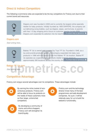 Direct & Indirect Competitors
The following e-commerce sites are expected to be the key competitors for Firstcry.com due to their
current brand and resources:
Diapers.com
Start writing here...
Diapers.com was founded in 2005 and is currently the largest online specialty
retailer for baby products. Initially founded as 1800 DIAPERS, the company set
out delivering consumables, such as diapers, wipes, and formula, to parents
with free 1-2 day shipping and a focus on customer service. In late 2008,
Diapers.com expanded its selection into far-reaching baby categories, including
Babies “R” Us.com
Start writing here...
Babies “R” Us is owned and operated by Toys” R” Us. Founded in 1948, as a
toy and juvenile-products retailer, the company expanded into baby care
products in 1996 with the launch of the first Babies “R” Us location. Babies“R”
Us operates as a specialty baby products retailer and has grown to
approximately 260 locations across the country since its first store opened.
Competitive Advantage
Firstcry.com enjoys several advantages over its competitors. These advantages include:
By serving the niche market of eco-
conscious products, Firstcry.com
will be able to focus its products on
the needs of these customers more
so than larger, entrenched
competitors.

Firstcry.com and the technology
director know many of the best
programmers and web development
companies. As such, it will be
relatively easy for us to build the
website’s functionality.

By developing a community of
moms and online shoppers,
Firstcry.com will strengthen its
brand loyalty

To unlock help try Upmetrics! 
To unlock help try Upmetrics! 
[YEAR] Business Plan | E-Commerce 15 / 32
 