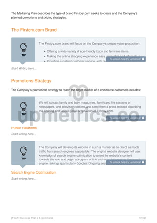 The Marketing Plan describes the type of brand Firstcry.com seeks to create and the Company’s
planned promotions and pricing strategies.
The Firstcry.com Brand
Start Writing here...
The Firstcry.com brand will focus on the Company’s unique value proposition:
Offering a wide variety of eco-friendly baby and feminine items
Making the online shopping experience easy, enjoyable and informative
Providing excellent customer service, with dedicated customer service
Promotions Strategy
The Company’s promotions strategy to reach the target market of e-commerce customers includes:
Public Relations
Start writing here...
We will contact family and baby magazines, family and life sections of
newspapers, and television stations and send them a press release describing
the opening and unique value proposition of Firstcry.com.
Search Engine Optimization
Start writing here...
The Company will develop its website in such a manner as to direct as much
traffic from search engines as possible. The original website designer will use
knowledge of search engine optimization to orient the website’s content
towards this end and begin a program of link exchange to move up the search
engine rankings (particularly Google). Ongoing search engine optimization of
To unlock help try Upmetrics! 
To unlock help try Upmetrics! 
To unlock help try Upmetrics! 
[YEAR] Business Plan | E-Commerce 19 / 32
 