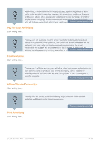 Pay-Per Click Advertising
Start writing here...
Additionally, Firstcry.com will use highly focused, specific keywords to draw
traffic to its website through text pay-per-click advertising on Google Adwords
and banner ads on other appropriate websites (brokered by Google or another
ad placement company). Advertisements will be targeted at potential clients
who will find our content-rich site to be a valid resource and applicable to their
Email Marketing
Start writing here...
Firstcry.com will publish a monthly email newsletter to tell customers about
trends in motherhood, baby products, and child care. Email addresses will be
gathered from users who opt-in when using the website and the email
newsletters will support the brand of the site as an expert in baby care. In
addition, emails presenting exciting new offers or products may be sent as
Affiliate Website Partnerships
Start writing here...
Firstcry.com’s affiliate web program will allow other businesses and websites to
earn commissions on products sold on the [Company Name] website by
referring their site visitors to our website through links to the homepage or to
specific products.
Print Advertising
Start writing here...
Firstcry.com will initially advertise in family magazines and mom-focused
websites and blogs in order to gain awareness.
To unlock help try Upmetrics! 
To unlock help try Upmetrics! 
To unlock help try Upmetrics! 
To unlock help try Upmetrics! 
[YEAR] Business Plan | E-Commerce 20 / 32
 