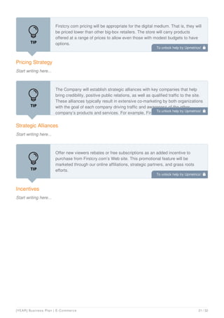Pricing Strategy
Start writing here...
Firstcry.com pricing will be appropriate for the digital medium. That is, they will
be priced lower than other big-box retailers. The store will carry products
offered at a range of prices to allow even those with modest budgets to have
options.
Strategic Alliances
Start writing here...
The Company will establish strategic alliances with key companies that help
bring credibility, positive public relations, as well as qualified traffic to the site.
These alliances typically result in extensive co-marketing by both organizations
with the goal of each company driving traffic and awareness of the other
company’s products and services. For example, Firstcry.com could partner
Incentives
Start writing here...
Offer new viewers rebates or free subscriptions as an added incentive to
purchase from Firstcry.com’s Web site. This promotional feature will be
marketed through our online affiliations, strategic partners, and grass roots
efforts.
To unlock help try Upmetrics! 
To unlock help try Upmetrics! 
To unlock help try Upmetrics! 
[YEAR] Business Plan | E-Commerce 21 / 32
 