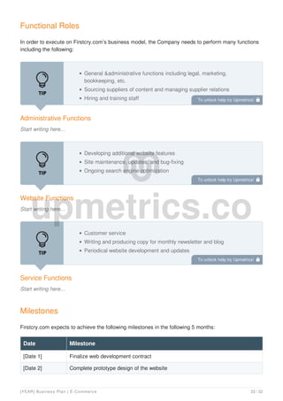 Functional Roles
In order to execute on Firstcry.com’s business model, the Company needs to perform many functions
including the following:
Administrative Functions
Start writing here...
General &administrative functions including legal, marketing,
bookkeeping, etc.
Sourcing suppliers of content and managing supplier relations
Hiring and training staff
Website Functions
Start writing here...
Developing additional website features
Site maintenance, updates, and bug-fixing
Ongoing search engine optimization
Service Functions
Start writing here...
Customer service
Writing and producing copy for monthly newsletter and blog
Periodical website development and updates
Milestones
Firstcry.com expects to achieve the following milestones in the following 5 months:
Date Milestone
[Date 1] Finalize web development contract
[Date 2] Complete prototype design of the website
To unlock help try Upmetrics! 
To unlock help try Upmetrics! 
To unlock help try Upmetrics! 
[YEAR] Business Plan | E-Commerce 23 / 32
 