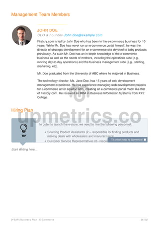 Management Team Members
JOHN DOE
CEO & Founder- John.doe@example.com
Firstcry.com is led by John Doe who has been in the e-commerce business for 10
years. While Mr. Doe has never run an e-commerce portal himself, he was the
director of strategic development for an e-commerce site devoted to baby products
previously. As such Mr. Doe has an in-depth knowledge of the e-commerce
business as well as the needs of mothers, including the operations side (e.g.,
running day-to-day operations) and the business management side (e.g., staffing,
marketing, etc).
Mr. Doe graduated from the University of ABC where he majored in Business.
The technology director, Ms. Jane Doe, has 15 years of web development
management experience. He has experience managing web development projects
for e-commerce at for squidoo.com, creating an e-commerce portal much like that
of Firstcry.com. He received an MBA in Business Information Systems from XYZ
College.
Hiring Plan
Start Writing here...
In order to launch the e-store, we need to hire the following personnel:
Sourcing Product Assistants (2 – responsible for finding products and
making deals with wholesalers and manufacturers)
Customer Service Representatives (2– responsible for fielding emails
To unlock help try Upmetrics! 
[YEAR] Business Plan | E-Commerce 26 / 32
 