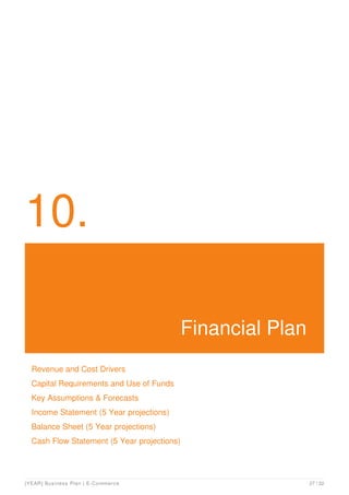 10.
Financial Plan
Revenue and Cost Drivers
Capital Requirements and Use of Funds
Key Assumptions & Forecasts
Income Statement (5 Year projections)
Balance Sheet (5 Year projections)
Cash Flow Statement (5 Year projections)
[YEAR] Business Plan | E-Commerce 27 / 32
 
