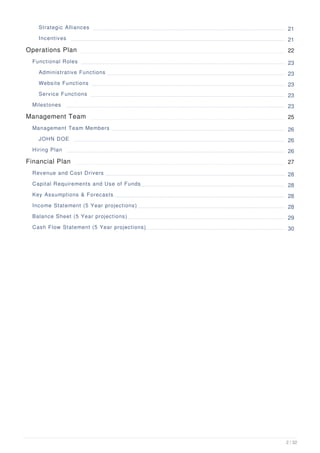Strategic Alliances 21
Incentives 21
Operations Plan 22
Functional Roles 23
Administrative Functions 23
Website Functions 23
Service Functions 23
Milestones 23
Management Team 25
Management Team Members 26
JOHN DOE 26
Hiring Plan 26
Financial Plan 27
Revenue and Cost Drivers 28
Capital Requirements and Use of Funds 28
Key Assumptions & Forecasts 28
Income Statement (5 Year projections) 28
Balance Sheet (5 Year projections) 29
Cash Flow Statement (5 Year projections) 30
2 / 32
 