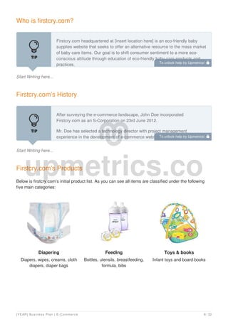 Who is firstcry.com?
Start Writing here...
Firstcry.com headquartered at [insert location here] is an eco-friendly baby
supplies website that seeks to offer an alternative resource to the mass market
of baby care items. Our goal is to shift consumer sentiment to a more eco-
conscious attitude through education of eco-friendly baby care products and
practices.
Firstcry.com’s History
Start Writing here...
After surveying the e-commerce landscape, John Doe incorporated
Firstcry.com as an S-Corporation on 23rd June 2012.
Mr. Doe has selected a technology director with project management
experience in the development of e-commerce websites.
Firstcry.com’s Products
Below is firstcry.com’s initial product list. As you can see all items are classified under the following
five main categories:
Diapering
Diapers, wipes, creams, cloth
diapers, diaper bags
Feeding
Bottles, utensils, breastfeeding,
formula, bibs
Toys & books
Infant toys and board books
To unlock help try Upmetrics! 
To unlock help try Upmetrics! 
[YEAR] Business Plan | E-Commerce 8 / 32
 