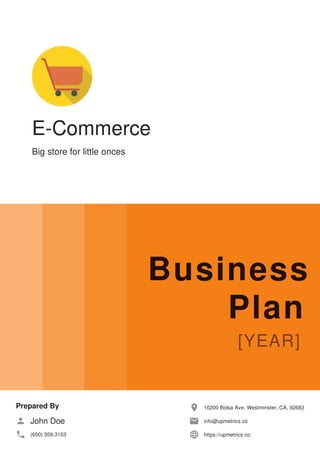 E-Commerce
Big store for little onces
Business
Plan
Prepared By
John Doe
(650) 359-3153
10200 Bolsa Ave, Westminster, CA, 92683
info@upmetrics.co
https://upmetrics.co
 