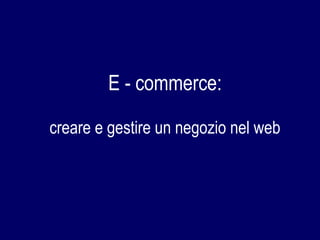E - commerce:
creare e gestire un negozio nel web
 