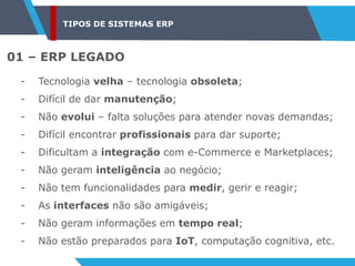 TIPOS DE SISTEMAS ERP
01 – ERP LEGADO
- Tecnologia velha – tecnologia obsoleta;
- Difícil de dar manutenção;
- Não evolui – falta soluções para atender novas demandas;
- Difícil encontrar profissionais para dar suporte;
- Dificultam a integração com e-Commerce e Marketplaces;
- Não geram inteligência ao negócio;
- Não tem funcionalidades para medir, gerir e reagir;
- As interfaces não são amigáveis;
- Não geram informações em tempo real;
- Não estão preparados para IoT, computação cognitiva, etc.
 