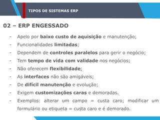 TIPOS DE SISTEMAS ERP
02 – ERP ENGESSADO
- Apelo por baixo custo de aquisição e manutenção;
- Funcionalidades limitadas;
- Dependem de controles paralelos para gerir o negócio;
- Tem tempo de vida com validade nos negócios;
- Não oferecem flexibilidade;
- As interfaces não são amigáveis;
- De difícil manutenção e evolução;
- Exigem customizações caras e demoradas.
- Exemplos: alterar um campo = custa caro; modificar um
formulário ou etiqueta = custa caro e é demorado.
 