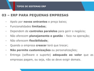 TIPOS DE SISTEMAS ERP
03 – ERP PARA PEQUENAS EMPRESAS
- Apelo por novos entrantes e preço baixo;
- Funcionalidades limitadas;
- Dependem de controles paralelos para gerir o negócio;
- Não oferecem planejamento e gestão – foco na operação;
- Não oferecem flexibilidade;
- Quando a empresa crescer terá que trocar;
- Não permite customizações ou personalizações;
- Entrega (software e suporte) adequado ao valor que as
empresas pagam, ou seja, não se deve exigir demais.
 