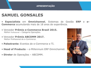 SAMUEL GONSALES
• Especialista em Omnichannel, Sistemas de Gestão ERP e e-
Commerce acumulando mais de 18 anos de experiência.
• Vencedor Prêmio e-Commerce Brasil 2015.
Melhor Profissional – Categoria Operações.
• Vencedor Prêmio ABCOMM 2017.
Melhor Profissional de e-Commerce.
• Palestrante: Eventos de e-Commerce e TI.
• Head of Products – e-Millennium ERP Omnichannel.
• Diretor de Operações – ABCOMM.
APRESENTAÇÃO
 