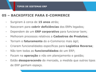 TIPOS DE SISTEMAS ERP
05 – BACKOFFICE PARA E-COMMERCE
- Surgiram à cerca de 15 anos atrás;
- Nasceram para cobrir deficiências dos ERPs legados;
- Dependem de um ERP corporativo para funcionar bem;
- Melhoram processos relativos a Cadastros de Produtos;
- Tornam o faturamento do e-Commerce mais ágil;
- Criaram funcionalidades específicas para Logística Reversa;
- Não tem todas as funcionalidades de um ERP;
- Focam na operação e não em planejamento e gestão;
- Estão desaparecendo do mercado, a medida que outros tipos
de ERP ganham espaço.
 