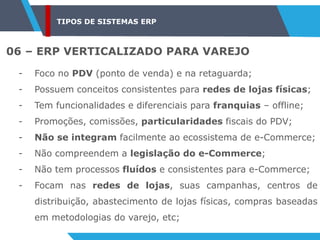 TIPOS DE SISTEMAS ERP
06 – ERP VERTICALIZADO PARA VAREJO
- Foco no PDV (ponto de venda) e na retaguarda;
- Possuem conceitos consistentes para redes de lojas físicas;
- Tem funcionalidades e diferenciais para franquias – offline;
- Promoções, comissões, particularidades fiscais do PDV;
- Não se integram facilmente ao ecossistema de e-Commerce;
- Não compreendem a legislação do e-Commerce;
- Não tem processos fluídos e consistentes para e-Commerce;
- Focam nas redes de lojas, suas campanhas, centros de
distribuição, abastecimento de lojas físicas, compras baseadas
em metodologias do varejo, etc;
 