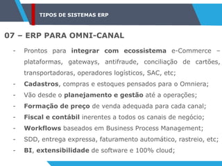 TIPOS DE SISTEMAS ERP
07 – ERP PARA OMNI-CANAL
- Prontos para integrar com ecossistema e-Commerce –
plataformas, gateways, antifraude, conciliação de cartões,
transportadoras, operadores logísticos, SAC, etc;
- Cadastros, compras e estoques pensados para o Omniera;
- Vão desde o planejamento e gestão até a operações;
- Formação de preço de venda adequada para cada canal;
- Fiscal e contábil inerentes a todos os canais de negócio;
- Workflows baseados em Business Process Management;
- SDD, entrega expressa, faturamento automático, rastreio, etc;
- BI, extensibilidade de software e 100% cloud;
 