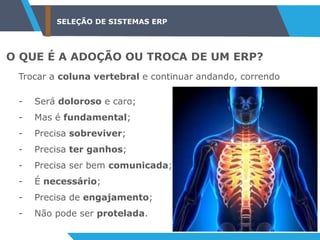 SELEÇÃO DE SISTEMAS ERP
O QUE É A ADOÇÃO OU TROCA DE UM ERP?
Trocar a coluna vertebral e continuar andando, correndo
- Será doloroso e caro;
- Mas é fundamental;
- Precisa sobreviver;
- Precisa ter ganhos;
- Precisa ser bem comunicada;
- É necessário;
- Precisa de engajamento;
- Não pode ser protelada.
 