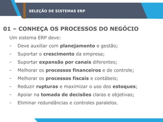 SELEÇÃO DE SISTEMAS ERP
01 – CONHEÇA OS PROCESSOS DO NEGÓCIO
Um sistema ERP deve:
- Deve auxiliar com planejamento e gestão;
- Suportar o crescimento da empresa;
- Suportar expansão por canais diferentes;
- Melhorar os processos financeiros e de controle;
- Melhorar os processos fiscais e contábeis;
- Reduzir rupturas e maximizar o uso dos estoques;
- Apoiar na tomada de decisões claras e objetivas;
- Eliminar redundâncias e controles paralelos.
 