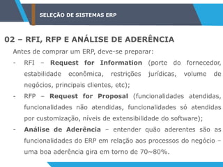 SELEÇÃO DE SISTEMAS ERP
02 – RFI, RFP E ANÁLISE DE ADERÊNCIA
Antes de comprar um ERP, deve-se preparar:
- RFI – Request for Information (porte do fornecedor,
estabilidade econômica, restrições jurídicas, volume de
negócios, principais clientes, etc);
- RFP – Request for Proposal (funcionalidades atendidas,
funcionalidades não atendidas, funcionalidades só atendidas
por customização, níveis de extensibilidade do software);
- Análise de Aderência – entender quão aderentes são as
funcionalidades do ERP em relação aos processos do negócio –
uma boa aderência gira em torno de 70~80%.
 