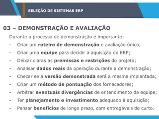 SELEÇÃO DE SISTEMAS ERP
03 – DEMONSTRAÇÃO E AVALIAÇÃO
Durante o processo de demonstração é importante:
- Criar um roteiro de demonstração e avaliação único;
- Criar uma equipe para decidir a aquisição do ERP;
- Deixar claras as premissas e restrições do projeto;
- Analisar dados reais da operação durante a demonstração;
- Checar se a versão demonstrada será a mesma implantada;
- Criar um método de pontuação dos fornecedores;
- Arbitrar eventuais divergências de entendimento da equipe;
- Ter planejamento e investimento adequado à aquisição;
- Pensar benefícios de longo prazo, com entregáveis de curto.
 