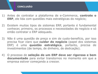 CONCLUSÃO
1) Antes de contratar a plataforma de e-Commerce, contrate o
ERP, ele lida com questões mais estratégicas do negócio;
2) Existem muitos tipos de sistemas ERP, portanto é fundamental
conhecer, primeiro, os processos e necessidades do negócio e só
então contratar o ERP adequado.
3) Não é uma questão de preço e sim de custo-benefício, por isso
precisa ficar claro que cuidar do negócio (papel dos sistemas
ERP) é uma questão estratégica, portanto, precisa de
investimentos (de tempo, de dinheiro, de dedicação).
4) O processo de seleção de um ERP deve ser rigoroso e bem
documentado para evitar transtornos no momento em que a
empresa estiver começando a crescer.
 
