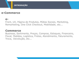 INTRODUÇÃO
e-Commerce
e-
Front, UX, Página de Produtos, Mídias Sociais, Marketing,
Remarketing, One Click Checkout, Mobilidade, etc...
Commerce
Business, Sortimento, Preços, Compras, Estoques, Financeiro,
Fiscal, Pedidos, Logística, Fretes, Atendimento, Faturamento,
Troca, Devolução, etc...
 