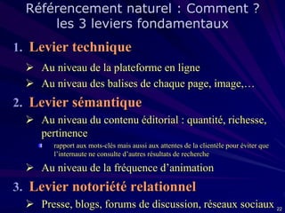 Référencement naturel : Comment ?
les 3 leviers fondamentaux

1. Levier technique
 Au niveau de la plateforme en ligne
 Au niveau des balises de chaque page, image,…

2. Levier sémantique
 Au niveau du contenu éditorial : quantité, richesse,
pertinence
rapport aux mots-clés mais aussi aux attentes de la clientèle pour éviter que
l’internaute ne consulte d’autres résultats de recherche

 Au niveau de la fréquence d’animation

3. Levier notoriété relationnel
 Presse, blogs, forums de discussion, réseaux sociaux 22

 