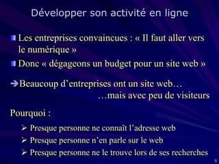 Développer son activité en ligne
Les entreprises convaincues : « Il faut aller vers
le numérique »
Donc « dégageons un budget pour un site web »
Beaucoup d’entreprises ont un site web…

…mais avec peu de visiteurs
Pourquoi :
 Presque personne ne connaît l’adresse web
 Presque personne n’en parle sur le web
 Presque personne ne le trouve lors de ses recherches
5

 
