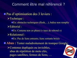 Comment être mal référencé ?
Pas d’optimisation des 3 leviers :
Technique :
Ex: obstacles techniques (flash,…), balise non remplie

Editorial :
Ex: Contenu non en phase (« taux de rebond »)

Relationnel :
Ex: Pas de liens entrants; liens sortants brisés

Abus : Tenter maladroitement de tromper Google:
Contenus dupliqués ou invisibles,
abus de répétition de mots clés,
pages satellites, fermes de liens, …

33

 