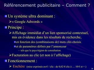 Référencement publicitaire – Comment ?
Un système ultra dominant :
« Google Adwords »

Principe :
Affichage immédiat d’un lien sponsorisé contextuel,
mis en évidence dans les résultats de recherche,
en fonction des (combinaisons de) mots clés choisis
et de paramètres définis par l’annonceur
– tels que le pays/région de consultation.

Facturation au clic (et non à l’affichage)

Fonctionnement :
 Enchère

(mise exprimée en € / clic : de 0,02 €/clic à … 10 € et + )
38

 