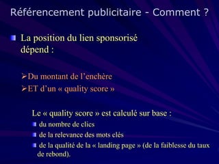 Référencement publicitaire - Comment ?
La position du lien sponsorisé
dépend :
Du montant de l’enchère
ET d’un « quality score »
Le « quality score » est calculé sur base :
du nombre de clics
de la relevance des mots clés
de la qualité de la « landing page » (de la faiblesse du taux
de rebond).

 