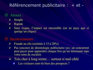 Référencement publicitaire : + et  Atouts :
 Simple
 Rapide
 Sans risque, l’impact est mesurable (on ne paye que si
quelqu’un clique)

 Inconvénients :
 Fraude au clic (estimée à 15 à 20%)
 Pas (encore) de déontologie publicitaire (ex: un concurrent
peut payer pour apparaître chaque fois qu’un internaute tape
votre nom de société).

 Très cher à long terme… surtout si mal ciblé
Les visiteurs sont-ils bien des prospects ?

 