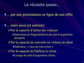 La réussite passe…
…par une présentation en ligne de son offre
…mais aussi (et surtout):
Par la capacité d’attirer des visiteurs
Indicateurs de fréquentation et de cout d’acquisition
prospects

Par la capacité de convertir un visiteur en client
Indicateur : « taux de conversion »

Par la capacité de fidéliser le client
Lissage du coût d’acquisition clients
7

 