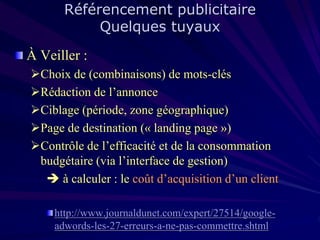 Référencement publicitaire
Quelques tuyaux

À Veiller :
Choix de (combinaisons) de mots-clés
Rédaction de l’annonce
Ciblage (période, zone géographique)
Page de destination (« landing page »)
Contrôle de l’efficacité et de la consommation
budgétaire (via l’interface de gestion)
 à calculer : le coût d’acquisition d’un client
http://www.journaldunet.com/expert/27514/googleadwords-les-27-erreurs-a-ne-pas-commettre.shtml

 