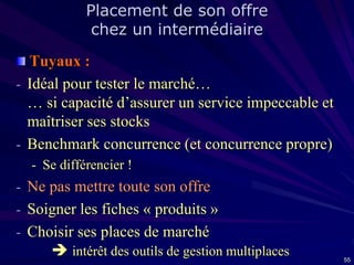 Placement de son offre
chez un intermédiaire

Tuyaux :
- Idéal pour tester le marché…
… si capacité d’assurer un service impeccable et
maîtriser ses stocks
- Benchmark concurrence (et concurrence propre)
- Se différencier !

- Ne pas mettre toute son offre
- Soigner les fiches « produits »
- Choisir ses places de marché
 intérêt des outils de gestion multiplaces

55

 