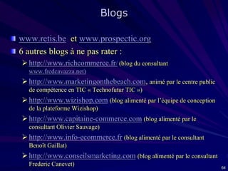 Blogs
www.retis.be et www.prospectic.org
6 autres blogs à ne pas rater :
 http://www.richcommerce.fr/ (blog du consultant
www.fredcavazza.net)

 http://www.marketingonthebeach.com, animé par le centre public
de compétence en TIC « Technofutur TIC »)

 http://www.wizishop.com (blog alimenté par l’équipe de conception
de la plateforme Wizishop)

 http://www.capitaine-commerce.com (blog alimenté par le
consultant Olivier Sauvage)

 http://www.info-ecommerce.fr (blog alimenté par le consultant
Benoît Gaillat)

 http://www.conseilsmarketing.com (blog alimenté par le consultant
Frederic Canevet)

64

 