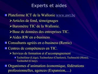 Experts et aides
Plateforme ICT de la Wallonie www.awt.be
Articles de fond, témoignages
Baromètre TIC de la Wallonie.
Base de données des entreprises TIC.
Aides RW en e-business
Consultants agréés en e-business (Rentic)
Centres de compétences en TIC.
 Services de formation et d’accompagnement
Technifutur (Liège), Technofutur (Charleroi), Technocité (Mons),
Technobel (Ciney).

Organismes d’animation économique, fédérations
professionnelles, agences (Expansion,…)

 