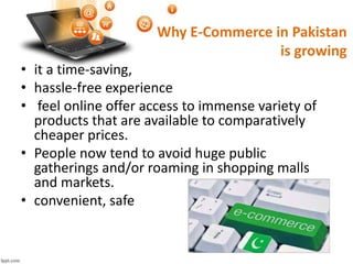 • it a time-saving,
• hassle-free experience
• feel online offer access to immense variety of
products that are available to comparatively
cheaper prices.
• People now tend to avoid huge public
gatherings and/or roaming in shopping malls
and markets.
• convenient, safe
Why E-Commerce in Pakistan
is growing
 
