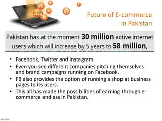 Future of E-commerce
in Pakistan
• Facebook, Twitter and Instagram.
• Even you see different companies pitching themselves
and brand campaigns running on Facebook.
• FB also provides the option of running a shop at business
pages to its users.
• This all has made the possibilities of earning through e-
commerce endless in Pakistan.
 