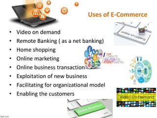 Uses of E-Commerce
• Video on demand
• Remote Banking ( as a net banking)
• Home shopping
• Online marketing
• Online business transaction
• Exploitation of new business
• Facilitating for organizational model
• Enabling the customers
 