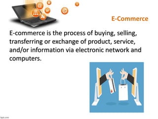 E-Commerce
E-commerce is the process of buying, selling,
transferring or exchange of product, service,
and/or information via electronic network and
computers.
 