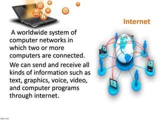 Internet
A worldwide system of
computer networks in
which two or more
computers are connected.
We can send and receive all
kinds of information such as
text, graphics, voice, video,
and computer programs
through internet.
 