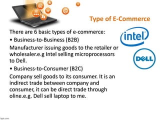 Type of E-Commerce
There are 6 basic types of e-commerce:
• Business-to-Business (B2B)
Manufacturer issuing goods to the retailer or
wholesaler.e.g Intel selling microprocessors
to Dell.
• Business-to-Consumer (B2C)
Company sell goods to its consumer. It is an
indirect trade between company and
consumer, it can be direct trade through
oline.e.g. Dell sell laptop to me.
 