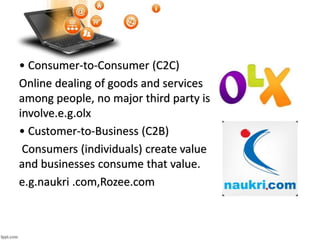 • Consumer-to-Consumer (C2C)
Online dealing of goods and services
among people, no major third party is
involve.e.g.olx
• Customer-to-Business (C2B)
Consumers (individuals) create value
and businesses consume that value.
e.g.naukri .com,Rozee.com
 