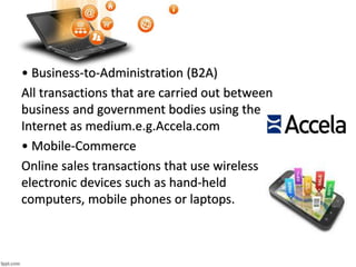 • Business-to-Administration (B2A)
All transactions that are carried out between
business and government bodies using the
Internet as medium.e.g.Accela.com
• Mobile-Commerce
Online sales transactions that use wireless
electronic devices such as hand-held
computers, mobile phones or laptops.
 