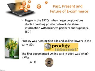 Past, Present and
Future of E-commerce
• ‘
• Began in the 1970s when larger corporations
started creating private networks to share
information with business partners and suppliers.
(EDI)
Prodigy was running text ads and selling flowers in the
early '80s
The first documented Online sale in 1994 was what?
It Was
A CD
 