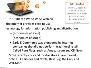 • In 1990s the World Wide Web on
the Internet provides easy-to-use
technology for information publishing and distribution
– (economies of scale)
– (economies of scope)
• Early E-Commerce was pioneered by Internet
companies that did not perform traditional retail.
Called Pure Plays: such as Amazon.com and CD Now.
• More recently click and mortar stores have moved
online: like Barnes and Noble, Best Buy, the Gap, and
Wal-Mart
Interesting Fact
Every 1.2 second a
Canadian make
purchase with their
PayPal account.
In India, it is 10
second.
 