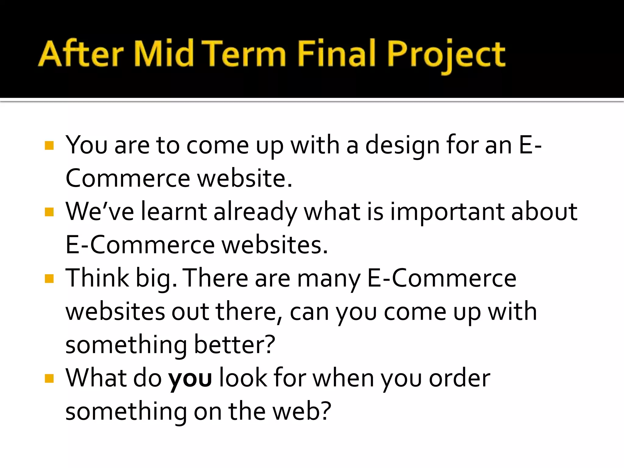 After Mid Term Final ProjectYou are to come up with a design for an E-Commerce website.We’ve learnt already what is important about E-Commerce websites.Think big. There are many E-Commerce websites out there, can you come up with something better?What do you look for when you order something on the web?