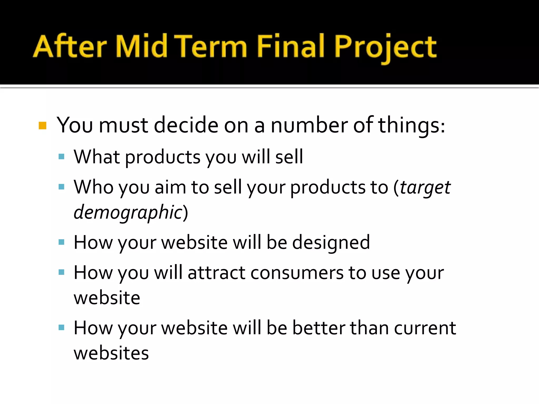 After Mid Term Final ProjectYou must decide on a number of things:What products you will sellWho you aim to sell your products to (target demographic)How your website will be designedHow you will attract consumers to use your websiteHow your website will be better than current websites