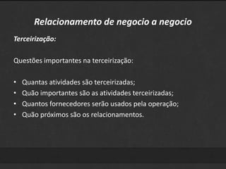 Relacionamento de negocio a negocio 
Terceirização: 
Questões importantes na terceirização: 
• Quantas atividades são terceirizadas; 
• Quão importantes são as atividades terceirizadas; 
• Quantos fornecedores serão usados pela operação; 
• Quão próximos são os relacionamentos. 
 